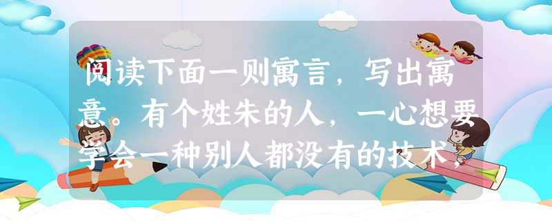 阅读下面一则寓言,写出寓意。有个姓朱的人,一心想要学会一种别人都没有的技术,于是就到支离益那里去学习宰杀龙的本领。他花尽了家里的资产,用了整整三年的时间 阅读下面一则寓言,写出寓意。有个姓朱的人,一心想要学会一种别人都没有的技术,于是就到支离益那里去学习宰杀龙的本领。他花尽了家里的资产,用了整整三年的时间