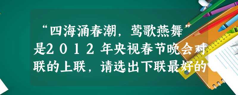 “四海涌春潮,莺歌燕舞”是2012年央视春节晚会对联的上联,请选出下联最好的一句A.南北响鞭炮,迎新辞旧B.九州起龙图,呈祥献瑞C.华夏沐龙光,安居 “四海涌春潮,莺歌燕舞”是2012年央视春节晚会对联的上联,请选出下联最好的一句A.南北响鞭炮,迎新辞旧B.九州起龙图,呈祥献瑞C.华夏沐龙光,安居