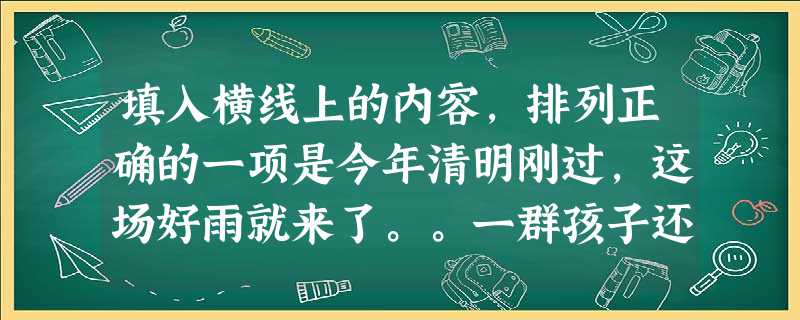 填入横线上的内容,排列正确的一项是今年清明刚过,这场好雨就来了。。一群孩子还在这霏霏细雨中玩着篮球,他们似乎并没发觉;即使发觉了,恐怕也会是“斜风细 填入横线上的内容,排列正确的一项是今年清明刚过,这场好雨就来了。。一群孩子还在这霏霏细雨中玩着篮球,他们似乎并没发觉;即使发觉了,恐怕也会是“斜风细