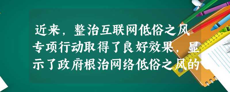 近来,整治互联网低俗之风专项行动取得了良好效果,显示了政府根治网络低俗之风的决心。在这场净化网络环境的斗争中,政府的威望和公信力得到人民的认同。此举 近来,整治互联网低俗之风专项行动取得了良好效果,显示了政府根治网络低俗之风的决心。在这场净化网络环境的斗争中,政府的威望和公信力得到人民的认同。此举