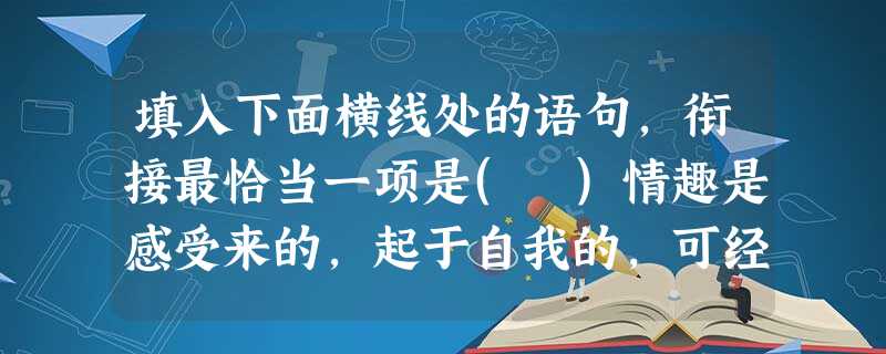 填入下面横线处的语句,衔接最恰当一项是( )情趣是感受来的,起于自我的,可经历而不可描绘的;意象是观照得来的,起于外物的,有形象可描绘的。___________ 填入下面横线处的语句,衔接最恰当一项是( )情趣是感受来的,起于自我的,可经历而不可描绘的;意象是观照得来的,起于外物的,有形象可描绘的。___________
