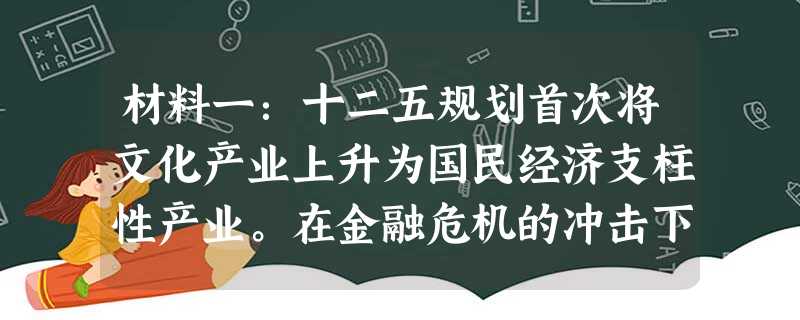 材料一:十二五规划首次将文化产业上升为国民经济支柱性产业。在金融危机的冲击下,各国政府纷纷把刺激国内消费、恢复经济的注意力投向文化产业。当前我国文化产业领 材料一:十二五规划首次将文化产业上升为国民经济支柱性产业。在金融危机的冲击下,各国政府纷纷把刺激国内消费、恢复经济的注意力投向文化产业。当前我国文化产业领
