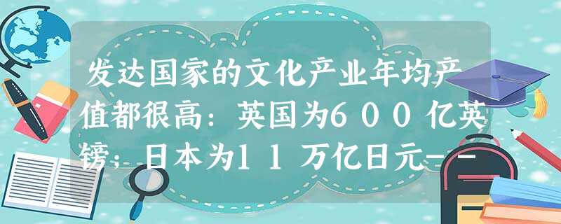 发达国家的文化产业年均产值都很高:英国为600亿英镑;日本为11万亿日元--相当于该国钢铁业的两倍.汽车业的一半;号称世界文化产业帝国的美国,其文化 发达国家的文化产业年均产值都很高:英国为600亿英镑;日本为11万亿日元--相当于该国钢铁业的两倍.汽车业的一半;号称世界文化产业帝国的美国,其文化