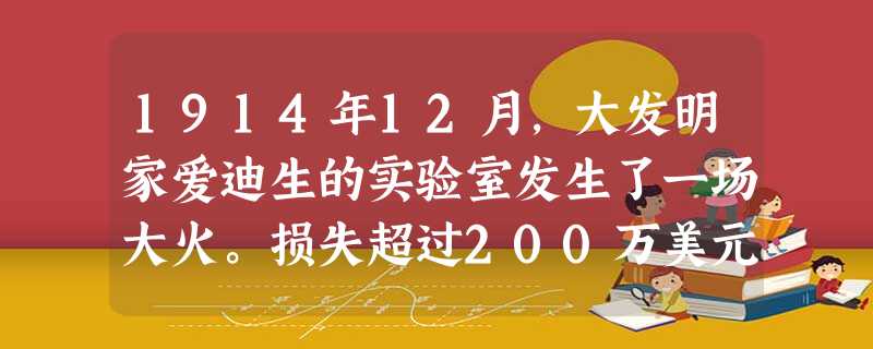 1914年12月,大发明家爱迪生的实验室发生了一场大火。损失超过200万美元。爱迪生一生的心血在这场灾难中①。大火最凶的时候 1914年12月,大发明家爱迪生的实验室发生了一场大火。损失超过200万美元。爱迪生一生的心血在这场灾难中①。大火最凶的时候