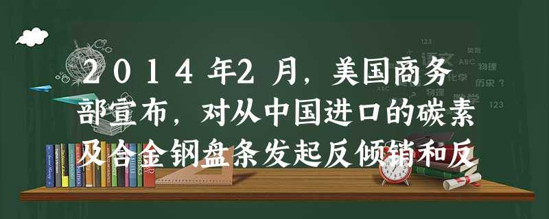 2014年2月,美国商务部宣布,对从中国进口的碳素及合金钢盘条发起反倾销和反补贴调查。面对“双反”调查,我国企业主要应A.进行跨国兼并,组建跨国公司,充分利用美 2014年2月,美国商务部宣布,对从中国进口的碳素及合金钢盘条发起反倾销和反补贴调查。面对“双反”调查,我国企业主要应A.进行跨国兼并,组建跨国公司,充分利用美