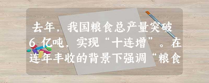 去年,我国粮食总产量突破6亿吨,实现“十连增”。在连年丰收的背景下强调“粮食安全”,实施以我为主、立足国内,确保产能、适度进口、科技支撑的国家粮食安全战略。从根 去年,我国粮食总产量突破6亿吨,实现“十连增”。在连年丰收的背景下强调“粮食安全”,实施以我为主、立足国内,确保产能、适度进口、科技支撑的国家粮食安全战略。从根