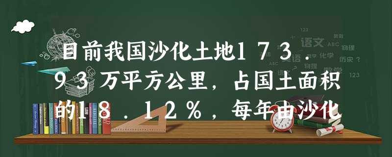 目前我国沙化土地173.93万平方公里,占国土面积的18.12%,每年由沙化造成的直接经济损失巨大。荒漠化已成为严重威胁中华民族生存空间、制约经济社会发展的巨大 目前我国沙化土地173.93万平方公里,占国土面积的18.12%,每年由沙化造成的直接经济损失巨大。荒漠化已成为严重威胁中华民族生存空间、制约经济社会发展的巨大