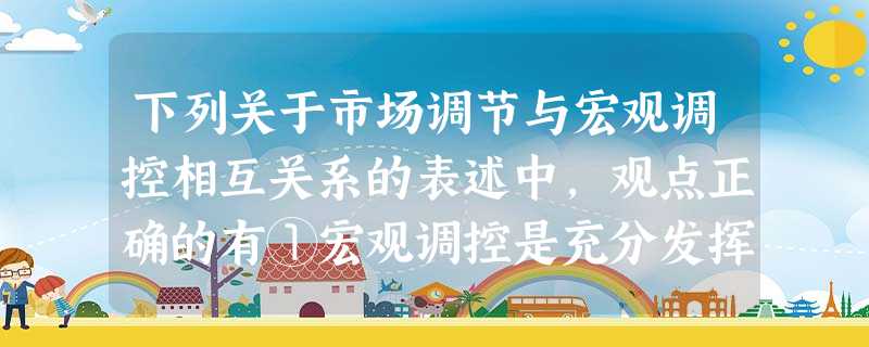 下列关于市场调节与宏观调控相互关系的表述中,观点正确的有①宏观调控是充分发挥市场调节作用的前提②宏观调控才能弥补市场调节的弱点和缺陷 ③两者都是建立社会主义市场 下列关于市场调节与宏观调控相互关系的表述中,观点正确的有①宏观调控是充分发挥市场调节作用的前提②宏观调控才能弥补市场调节的弱点和缺陷 ③两者都是建立社会主义市场