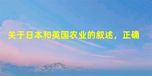 关于日本和英国农业的叙述,正确的是A.英国气候温和多雨,农业以种植业为主B.日本人多地少,农业侧重于大型机械化C.两国均有丰富的渔业资源D.英国畜牧业发达,种植 关于日本和英国农业的叙述,正确的是A.英国气候温和多雨,农业以种植业为主B.日本人多地少,农业侧重于大型机械化C.两国均有丰富的渔业资源D.英国畜牧业发达,种植