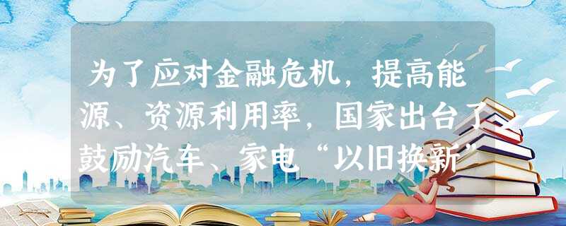 为了应对金融危机,提高能源、资源利用率,国家出台了鼓励汽车、家电“以旧换新”政策,居民看到“以旧换新”既能享受国家补贴,还能让老式家电、汽车来个升级换代,于是纷 为了应对金融危机,提高能源、资源利用率,国家出台了鼓励汽车、家电“以旧换新”政策,居民看到“以旧换新”既能享受国家补贴,还能让老式家电、汽车来个升级换代,于是纷