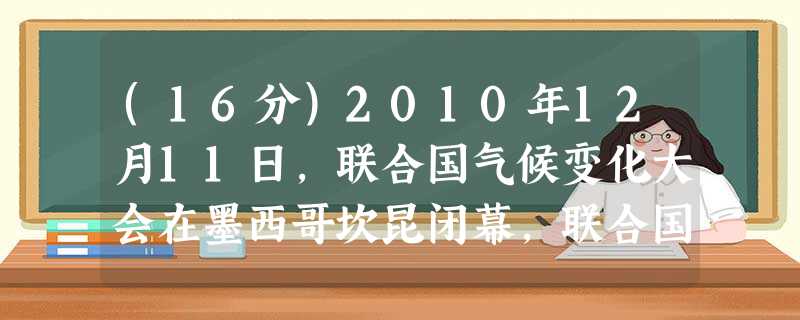 (16分)2010年12月11日,联合国气候变化大会在墨西哥坎昆闭幕,联合国秘书长潘基文对中国建设低碳经济应对气候变化方面发挥积极作用, (16分)2010年12月11日,联合国气候变化大会在墨西哥坎昆闭幕,联合国秘书长潘基文对中国建设低碳经济应对气候变化方面发挥积极作用,