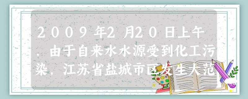 2009年2月20日上午,由于自来水水源受到化工污染,江苏省盐城市区发生大范围断水,至少20万居民的生活受到影响,肇事者是位于江苏省盐城市盐都区龙冈镇的盐城市标 2009年2月20日上午,由于自来水水源受到化工污染,江苏省盐城市区发生大范围断水,至少20万居民的生活受到影响,肇事者是位于江苏省盐城市盐都区龙冈镇的盐城市标