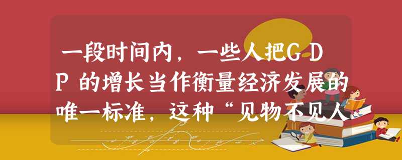 一段时间内,一些人把GDP的增长当作衡量经济发展的唯一标准,这种“见物不见人”的片面认识,在实践中带来了危害。其主要表现在A.否认了必须以经济建设为中心这一 一段时间内,一些人把GDP的增长当作衡量经济发展的唯一标准,这种“见物不见人”的片面认识,在实践中带来了危害。其主要表现在A.否认了必须以经济建设为中心这一