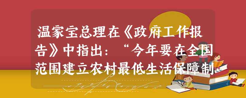 温家宝总理在《政府工作报告》中指出:“今年要在全国范围建立农村最低生活保障制度……各地要根据实际,合理确定低保对象范围和标准,中央财政对困难地区给予适当补助。” 温家宝总理在《政府工作报告》中指出:“今年要在全国范围建立农村最低生活保障制度……各地要根据实际,合理确定低保对象范围和标准,中央财政对困难地区给予适当补助。”