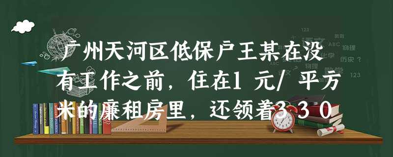 广州天河区低保户王某在没有工作之前,住在1元/平方米的廉租房里,还领着330元/月的最低生活保障;在他找到一份收入有500元的工作之后,摘了低保户的帽子,可是, 广州天河区低保户王某在没有工作之前,住在1元/平方米的廉租房里,还领着330元/月的最低生活保障;在他找到一份收入有500元的工作之后,摘了低保户的帽子,可是,