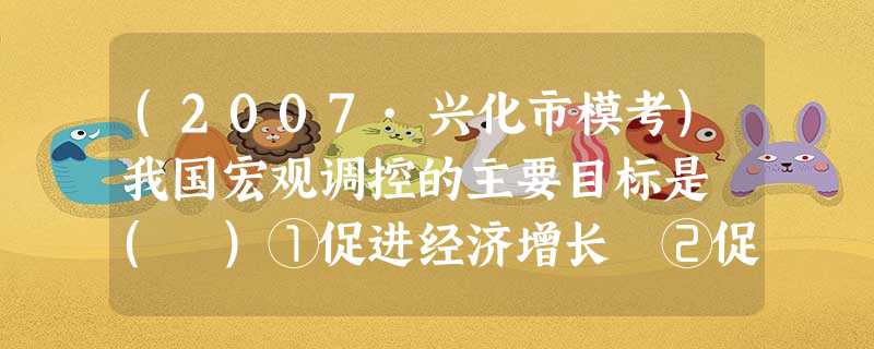 (2007·兴化市模考)我国宏观调控的主要目标是 ( )①促进经济增长 ②促进经济结构优化 ③增加就业 ④抑制通货膨胀 ⑤稳定物价 ⑥保持国际收支平衡A.①②⑤ (2007·兴化市模考)我国宏观调控的主要目标是 ( )①促进经济增长 ②促进经济结构优化 ③增加就业 ④抑制通货膨胀 ⑤稳定物价 ⑥保持国际收支平衡A.①②⑤