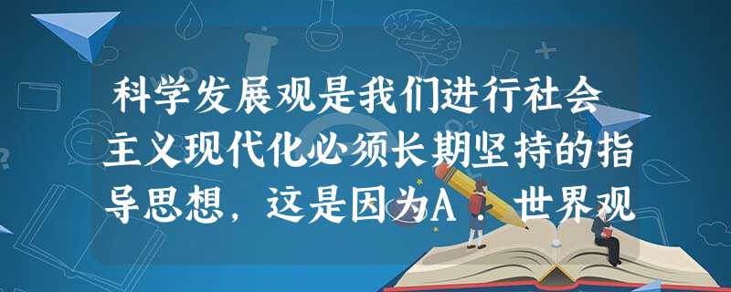 科学发展观是我们进行社会主义现代化必须长期坚持的指导思想,这是因为A.世界观对人们认识世界、改造世界有着积极的指导作用B.方法论是人们改造世界的正确原则C.科学 科学发展观是我们进行社会主义现代化必须长期坚持的指导思想,这是因为A.世界观对人们认识世界、改造世界有着积极的指导作用B.方法论是人们改造世界的正确原则C.科学