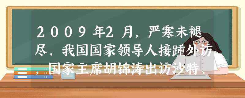 2009年2月,严寒未褪尽,我国国家领导人接踵外访,国家主席胡锦涛出访沙特、马里等亚非五国,国家副主席习近平访墨西哥、巴西等五国和马耳他,国务院总理温家宝访欧, 2009年2月,严寒未褪尽,我国国家领导人接踵外访,国家主席胡锦涛出访沙特、马里等亚非五国,国家副主席习近平访墨西哥、巴西等五国和马耳他,国务院总理温家宝访欧,