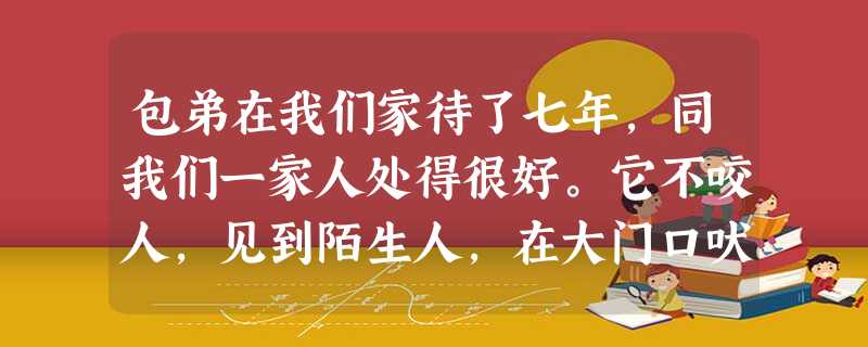 包弟在我们家待了七年,同我们一家人处得很好。它不咬人,见到陌生人,在大门口吠一阵,我们一声叫唤,它就跑开了。夜晚篱笆外面人 包弟在我们家待了七年,同我们一家人处得很好。它不咬人,见到陌生人,在大门口吠一阵,我们一声叫唤,它就跑开了。夜晚篱笆外面人