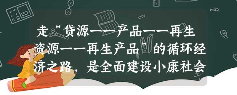 走“贷源一一产品一一再生资源一一再生产品”的循环经济之路,是全面建设小康社会促进国民经济又好又快发展的必然选择。发展循环经济A.有利于统筹国内发展和对外开放B. 走“贷源一一产品一一再生资源一一再生产品”的循环经济之路,是全面建设小康社会促进国民经济又好又快发展的必然选择。发展循环经济A.有利于统筹国内发展和对外开放B.