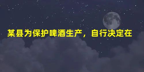 某县为保护啤酒生产,自行决定在公路上设卡,对外地运到本县销售的啤酒每瓶收取0.5元。对这一现象的认识,错误的是:A.此做法有利于经济的发展,对社会发展不利B.此 某县为保护啤酒生产,自行决定在公路上设卡,对外地运到本县销售的啤酒每瓶收取0.5元。对这一现象的认识,错误的是:A.此做法有利于经济的发展,对社会发展不利B.此