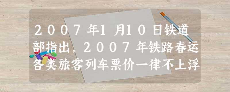 2007年1月10日铁道部指出,2007年铁路春运各类旅客列车票价一律不上浮,以后春运也将不再实行票价上浮制度。国家发展和改革委员会、交通部1月18日宣布,20 2007年1月10日铁道部指出,2007年铁路春运各类旅客列车票价一律不上浮,以后春运也将不再实行票价上浮制度。国家发展和改革委员会、交通部1月18日宣布,20