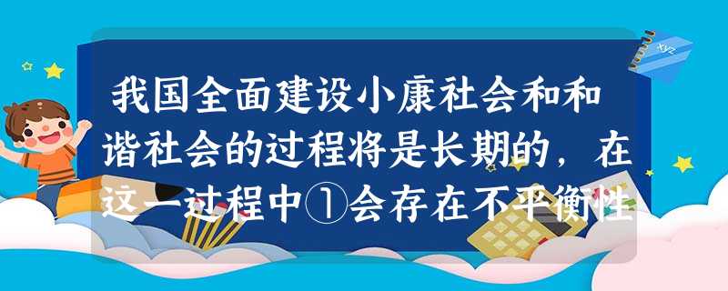我国全面建设小康社会和和谐社会的过程将是长期的,在这一过程中①会存在不平衡性②必须增强发展的协调性③要保持更快的发展速度④以解决温饱问题为重点A.①② B.③④ 我国全面建设小康社会和和谐社会的过程将是长期的,在这一过程中①会存在不平衡性②必须增强发展的协调性③要保持更快的发展速度④以解决温饱问题为重点A.①② B.③④