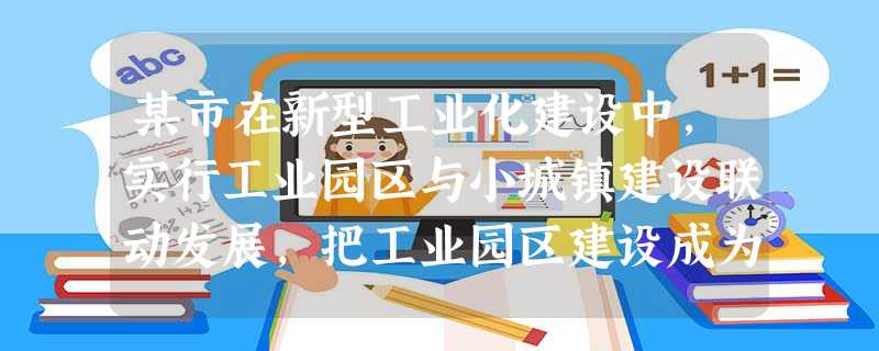 某市在新型工业化建设中,实行工业园区与小城镇建设联动发展,把工业园区建设成为加快农村工业发展和“反哺农业”的重要基地,为农村富余劳动力向非农产业和城镇转移搭建平 某市在新型工业化建设中,实行工业园区与小城镇建设联动发展,把工业园区建设成为加快农村工业发展和“反哺农业”的重要基地,为农村富余劳动力向非农产业和城镇转移搭建平