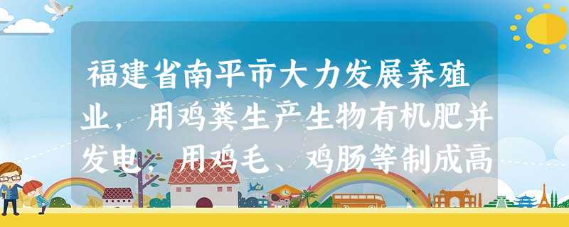 福建省南平市大力发展养殖业,用鸡粪生产生物有机肥并发电,用鸡毛、鸡肠等制成高蛋白的鱼饲料。鸡粪、鸡毛、鸡肠等“垃圾”不但没有污染水源,每年还能带来数 福建省南平市大力发展养殖业,用鸡粪生产生物有机肥并发电,用鸡毛、鸡肠等制成高蛋白的鱼饲料。鸡粪、鸡毛、鸡肠等“垃圾”不但没有污染水源,每年还能带来数