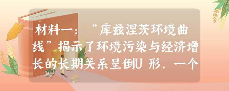 材料一:“库兹涅茨环境曲线”揭示了环境污染与经济增长的长期关系呈倒U形,一个国家或地区环境污染的程度随经济的增长而加剧,当经济发展达到一定水平后,其 材料一:“库兹涅茨环境曲线”揭示了环境污染与经济增长的长期关系呈倒U形,一个国家或地区环境污染的程度随经济的增长而加剧,当经济发展达到一定水平后,其