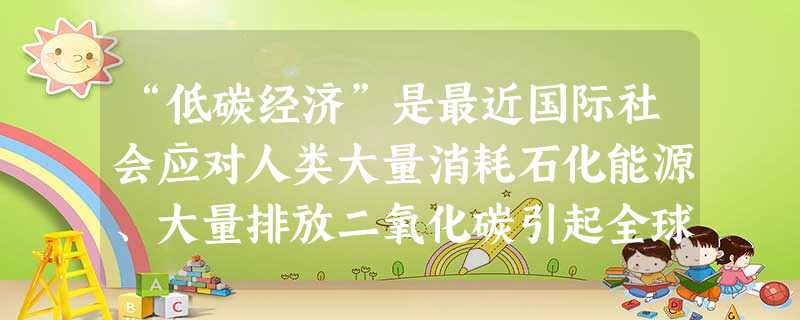 “低碳经济”是最近国际社会应对人类大量消耗石化能源、大量排放二氧化碳引起全球气候灾害性变化而提出的新概念,在我国,大力提倡“低碳经济”有助于 “低碳经济”是最近国际社会应对人类大量消耗石化能源、大量排放二氧化碳引起全球气候灾害性变化而提出的新概念,在我国,大力提倡“低碳经济”有助于