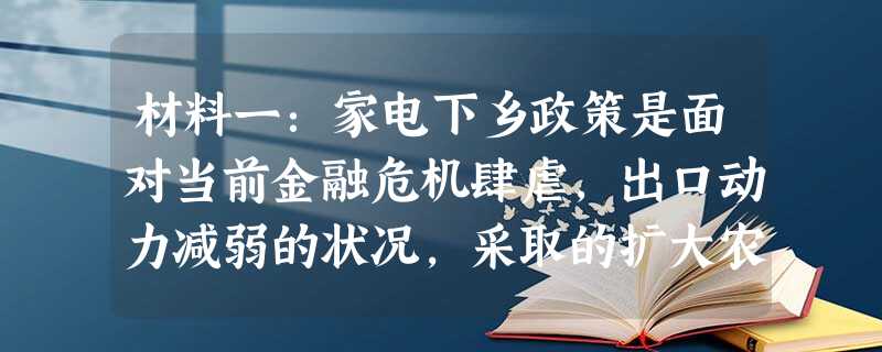 材料一:家电下乡政策是面对当前金融危机肆虐,出口动力减弱的状况,采取的扩大农村市场以推动国民消费的措施。从2009年2月1日起,家电下乡政策由试点省市向全 材料一:家电下乡政策是面对当前金融危机肆虐,出口动力减弱的状况,采取的扩大农村市场以推动国民消费的措施。从2009年2月1日起,家电下乡政策由试点省市向全