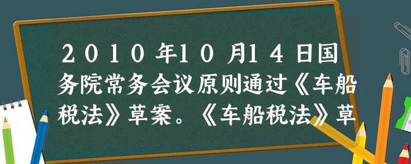 2010年10月14日国务院常务会议原则通过《车船税法》草案。《车船税法》草案将车船税分7个梯度按照排量进行征税,排量在1.0升及以下的乘用车税负减 2010年10月14日国务院常务会议原则通过《车船税法》草案。《车船税法》草案将车船税分7个梯度按照排量进行征税,排量在1.0升及以下的乘用车税负减