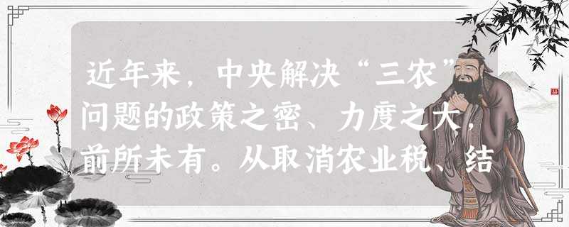 近年来,中央解决“三农”问题的政策之密、力度之大,前所未有。从取消农业税、结束两千多年农民种粮纳税的历史,到不断加大对农民种粮直接补贴的力度;从实施 近年来,中央解决“三农”问题的政策之密、力度之大,前所未有。从取消农业税、结束两千多年农民种粮纳税的历史,到不断加大对农民种粮直接补贴的力度;从实施