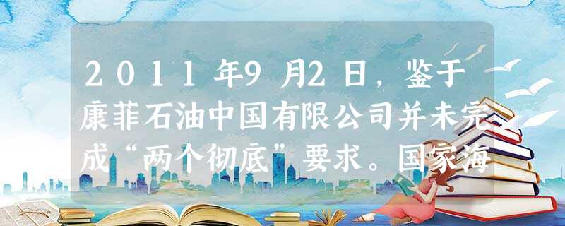 2011年9月2日,鉴于康菲石油中国有限公司并未完成“两个彻底”要求。国家海洋局责令蓬莱19—3全油田停止回 2011年9月2日,鉴于康菲石油中国有限公司并未完成“两个彻底”要求。国家海洋局责令蓬莱19—3全油田停止回