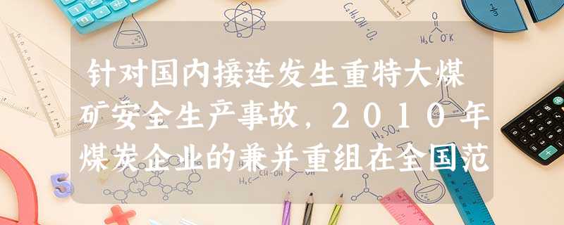 针对国内接连发生重特大煤矿安全生产事故,2010年煤炭企业的兼并重组在全国范围内全面铺开。在煤炭企业兼并重组的过程中,经过整顿关闭、资源整合,淘汰了一大批 针对国内接连发生重特大煤矿安全生产事故,2010年煤炭企业的兼并重组在全国范围内全面铺开。在煤炭企业兼并重组的过程中,经过整顿关闭、资源整合,淘汰了一大批