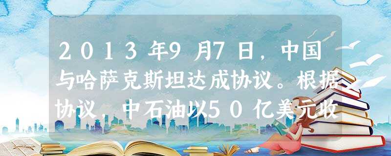 2013年9月7日,中国与哈萨克斯坦达成协议。根据协议,中石油以50亿美元收购哈萨克斯坦国家石油和天然气公司所持有的卡沙甘油权益。中石油海外并购石油资产A.是中 2013年9月7日,中国与哈萨克斯坦达成协议。根据协议,中石油以50亿美元收购哈萨克斯坦国家石油和天然气公司所持有的卡沙甘油权益。中石油海外并购石油资产A.是中