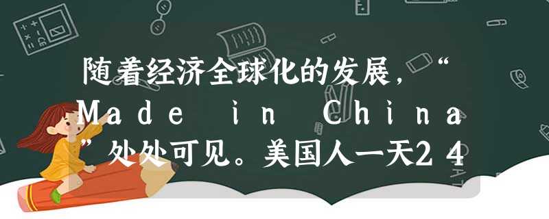 随着经济全球化的发展,“Made in China”处处可见。美国人一天24小时,起床的闹钟、上班的公文包、吃饭的桌椅、旅游的休闲鞋、孩子的玩具,拖鞋、睡衣都离 随着经济全球化的发展,“Made in China”处处可见。美国人一天24小时,起床的闹钟、上班的公文包、吃饭的桌椅、旅游的休闲鞋、孩子的玩具,拖鞋、睡衣都离