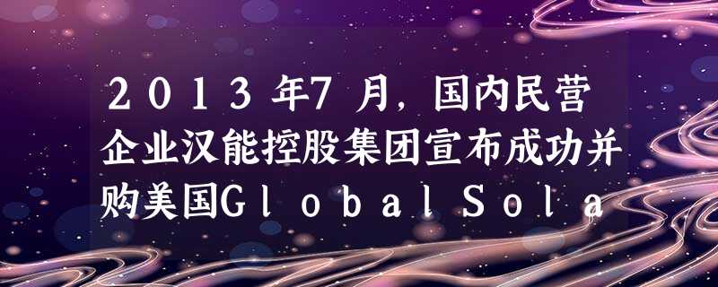 2013年7月,国内民营企业汉能控股集团宣布成功并购美国GlobalSolarEnergy公司。这是汉能继2012年并购德国Solibro和美国MiaSole公 2013年7月,国内民营企业汉能控股集团宣布成功并购美国GlobalSolarEnergy公司。这是汉能继2012年并购德国Solibro和美国MiaSole公