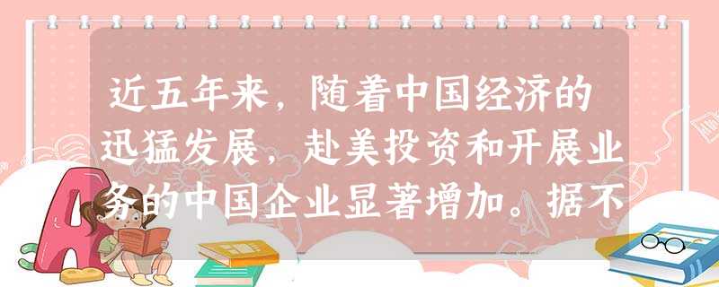 近五年来,随着中国经济的迅猛发展,赴美投资和开展业务的中国企业显著增加。据不完全统计,在美的中资企业由2005年的900多家增加到2010年底的1300多家。2 近五年来,随着中国经济的迅猛发展,赴美投资和开展业务的中国企业显著增加。据不完全统计,在美的中资企业由2005年的900多家增加到2010年底的1300多家。2