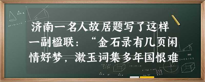 济南一名人故居题写了这样一副楹联:“金石录有几页闲情好梦,漱玉词集多年国恨难愁。”这是的故居,我们学过她的词《》。该词用一连串叠字,写尽了悲秋伤已 济南一名人故居题写了这样一副楹联:“金石录有几页闲情好梦,漱玉词集多年国恨难愁。”这是的故居,我们学过她的词《》。该词用一连串叠字,写尽了悲秋伤已