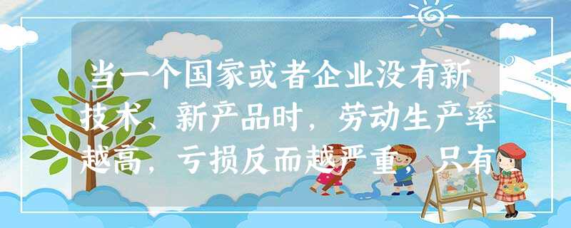 当一个国家或者企业没有新技术、新产品时,劳动生产率越高,亏损反而越严重,只有具备创新能力的国家或者企业,才能在工业经济向知识经济的转变中取得领先地位,迎接国际竞 当一个国家或者企业没有新技术、新产品时,劳动生产率越高,亏损反而越严重,只有具备创新能力的国家或者企业,才能在工业经济向知识经济的转变中取得领先地位,迎接国际竞