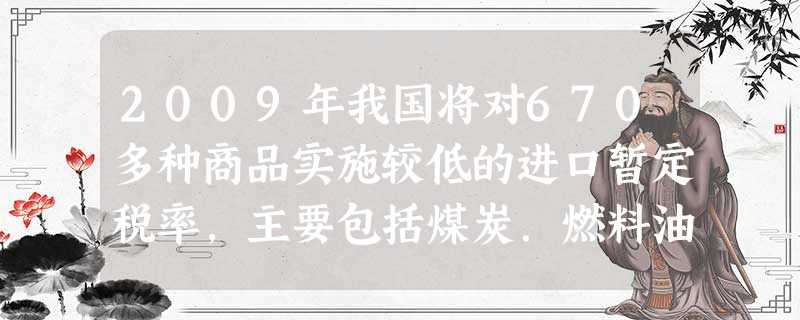 2009年我国将对670多种商品实施较低的进口暂定税率,主要包括煤炭.燃料油等资源能源类产品,氨水.空调用无级变压缩机等重要原材料和关键部件等。同时,将继续以暂 2009年我国将对670多种商品实施较低的进口暂定税率,主要包括煤炭.燃料油等资源能源类产品,氨水.空调用无级变压缩机等重要原材料和关键部件等。同时,将继续以暂