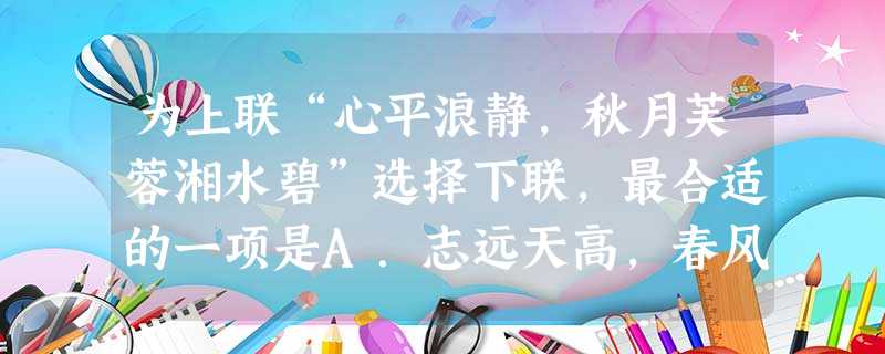 为上联“心平浪静,秋月芙蓉湘水碧”选择下联,最合适的一项是A.志远天高,春风杨柳麓山青B.情深海阔,夏日荷花潇江红C.气壮山威,鲲鹏展翼楚云飞D.身 为上联“心平浪静,秋月芙蓉湘水碧”选择下联,最合适的一项是A.志远天高,春风杨柳麓山青B.情深海阔,夏日荷花潇江红C.气壮山威,鲲鹏展翼楚云飞D.身