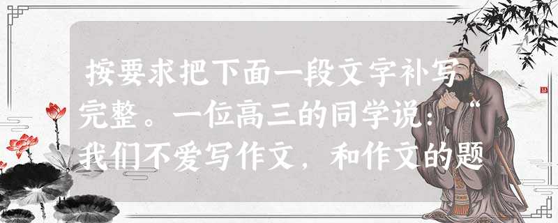 按要求把下面一段文字补写完整。一位高三的同学说:“我们不爱写作文,和作文的题目陈旧有很大关系。一些题目,小学写了,初中也写了,高中又写,真怕到了大学还要 按要求把下面一段文字补写完整。一位高三的同学说:“我们不爱写作文,和作文的题目陈旧有很大关系。一些题目,小学写了,初中也写了,高中又写,真怕到了大学还要