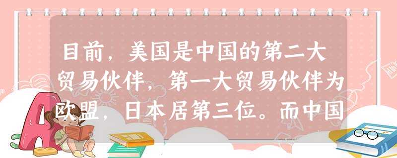 目前,美国是中国的第二大贸易伙伴,第一大贸易伙伴为欧盟,日本居第三位。而中国为美国第二大贸易伙伴、第三大出口目的地和首要进口来源地。双边经贸合作与发 目前,美国是中国的第二大贸易伙伴,第一大贸易伙伴为欧盟,日本居第三位。而中国为美国第二大贸易伙伴、第三大出口目的地和首要进口来源地。双边经贸合作与发