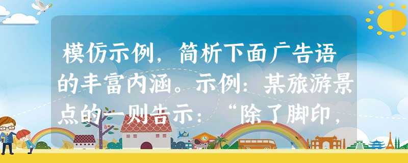 模仿示例,简析下面广告语的丰富内涵。示例:某旅游景点的一则告示:“除了脚印,什么都别留下:除了记忆,什么都别带走。”答:此告示让游客在逆向思维中揣摩、感 模仿示例,简析下面广告语的丰富内涵。示例:某旅游景点的一则告示:“除了脚印,什么都别留下:除了记忆,什么都别带走。”答:此告示让游客在逆向思维中揣摩、感