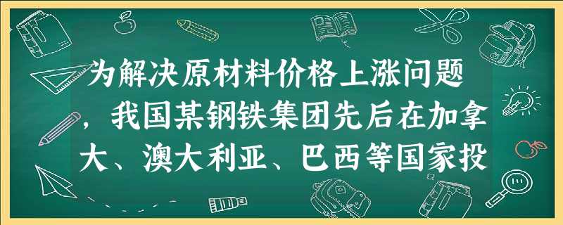 为解决原材料价格上涨问题,我国某钢铁集团先后在加拿大、澳大利亚、巴西等国家投资8个铁矿资源项目,争取2015年实现铁矿石的自给自足,并使之成为新的利润增长 为解决原材料价格上涨问题,我国某钢铁集团先后在加拿大、澳大利亚、巴西等国家投资8个铁矿资源项目,争取2015年实现铁矿石的自给自足,并使之成为新的利润增长