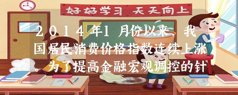 2014年1月份以来,我国居民消费价格指数连续上涨。为了提高金融宏观调控的针对性,有效管理流动性,控制导致物价过快上涨的货币条件,自2014年1月份以 2014年1月份以来,我国居民消费价格指数连续上涨。为了提高金融宏观调控的针对性,有效管理流动性,控制导致物价过快上涨的货币条件,自2014年1月份以