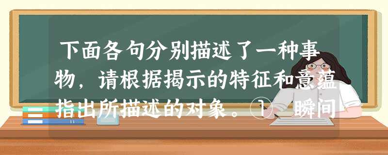 下面各句分别描述了一种事物,请根据揭示的特征和意蕴指出所描述的对象。① 瞬间的闪光是我一生的追求,我以把短暂的光留给人间为自豪。② __________ 下面各句分别描述了一种事物,请根据揭示的特征和意蕴指出所描述的对象。① 瞬间的闪光是我一生的追求,我以把短暂的光留给人间为自豪。② __________